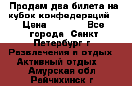 Продам два билета на кубок конфедераций  › Цена ­ 20 000 - Все города, Санкт-Петербург г. Развлечения и отдых » Активный отдых   . Амурская обл.,Райчихинск г.